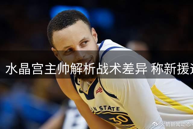 水晶宫主帅解析战术差异 称新援迪萨西将强化防线